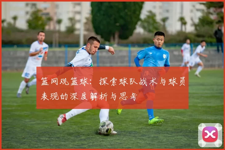 篮网观篮球：探索球队战术与球员表现的深度解析与思考