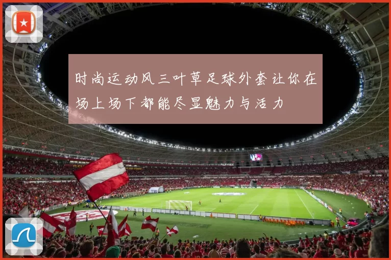 时尚运动风三叶草足球外套让你在场上场下都能尽显魅力与活力