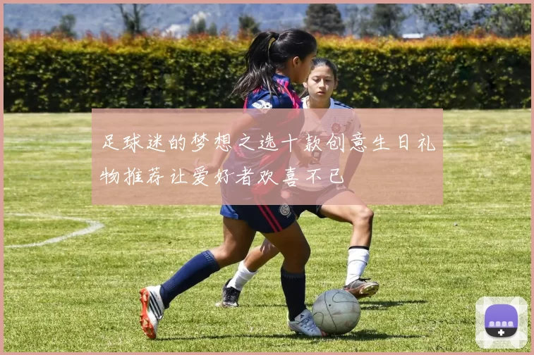 足球迷的梦想之选十款创意生日礼物推荐让爱好者欢喜不已