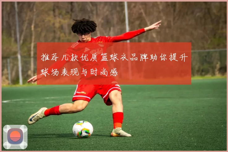推荐几款优质篮球衣品牌助你提升球场表现与时尚感